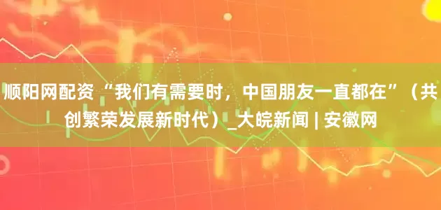 顺阳网配资 “我们有需要时，中国朋友一直都在”（共创繁荣发展新时代）_大皖新闻 | 安徽网