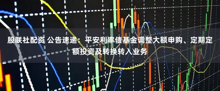 股联社配资 公告速递：平安利率债基金调整大额申购、定期定额投资及转换转入业务