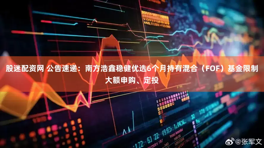 股迷配资网 公告速递：南方浩鑫稳健优选6个月持有混合（FOF）基金限制大额申购、定投