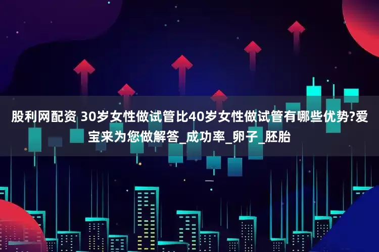 股利网配资 30岁女性做试管比40岁女性做试管有哪些优势?爱宝来为您做解答_成功率_卵子_胚胎