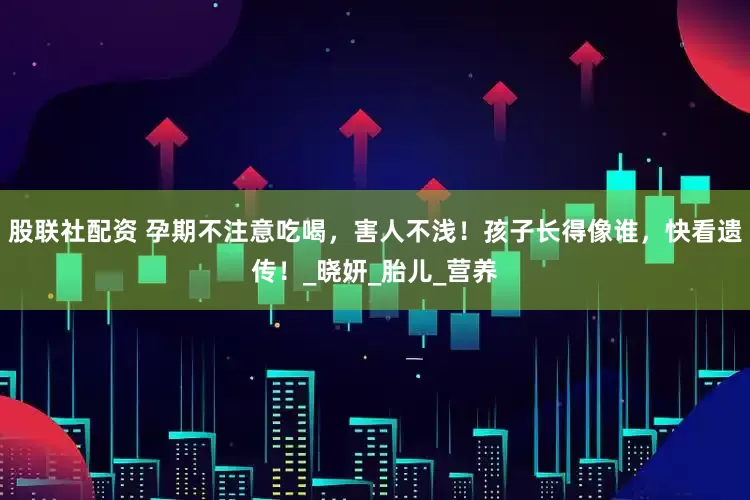 股联社配资 孕期不注意吃喝，害人不浅！孩子长得像谁，快看遗传！_晓妍_胎儿_营养