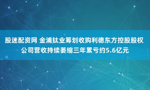 股迷配资网 金浦钛业筹划收购利德东方控股股权 公司营收持续萎缩三年累亏约5.6亿元