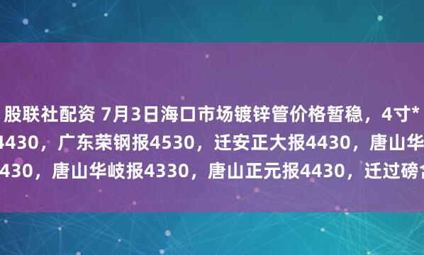 股联社配资 7月3日海口市场镀锌管价格暂稳，4寸*3.75mm天津友发报4430，广东荣钢报4530，迁安正大报4430，唐山华岐报4330，唐山正元报4430，迁过磅含税。（元/吨）