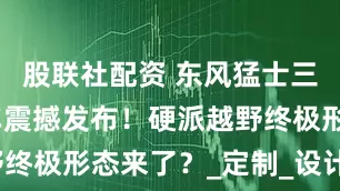 股联社配资 东风猛士三款王炸新车震撼发布！硬派越野终极形态来了？_定制_设计_星际