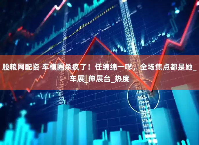 股粮网配资 车模圈杀疯了！任绵绵一嗲，全场焦点都是她_车展_伸展台_热度