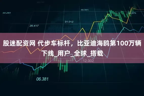 股迷配资网 代步车标杆，比亚迪海鸥第100万辆下线_用户_全球_搭载