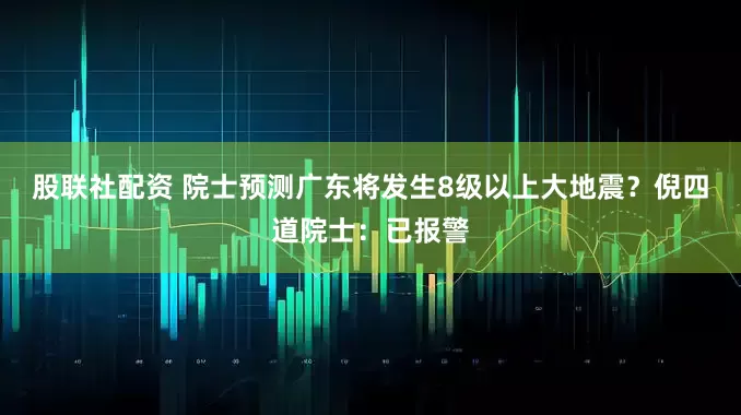 股联社配资 院士预测广东将发生8级以上大地震？倪四道院士：已报警