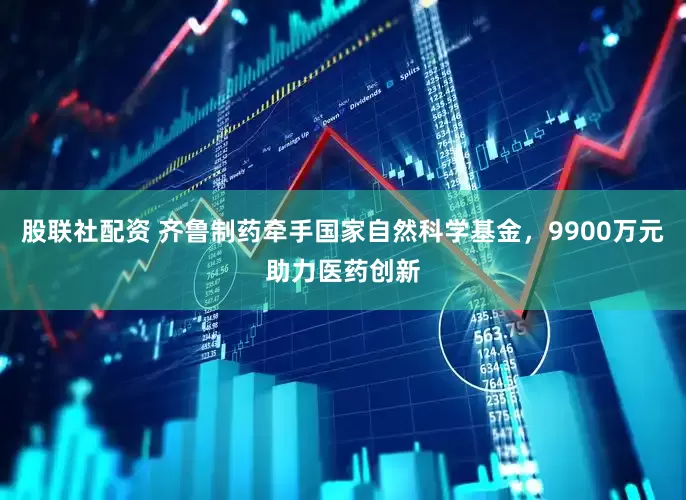 股联社配资 齐鲁制药牵手国家自然科学基金，9900万元助力医药创新
