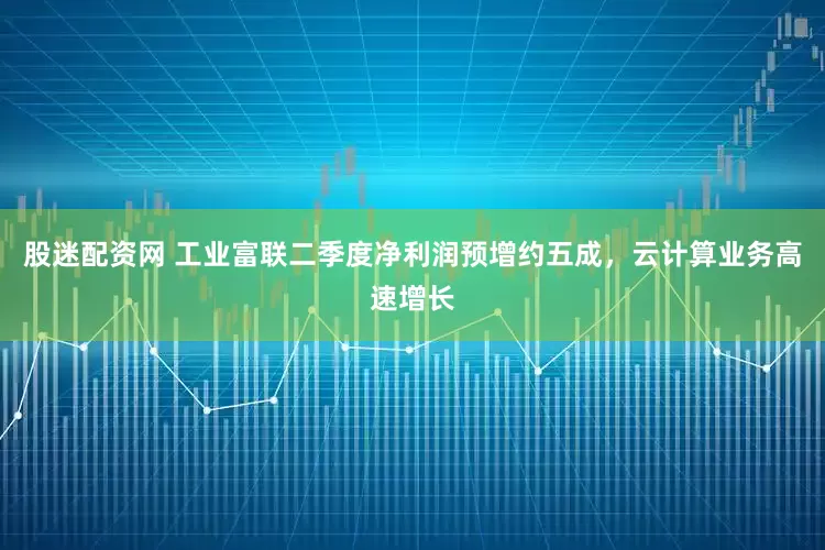 股迷配资网 工业富联二季度净利润预增约五成，云计算业务高速增长