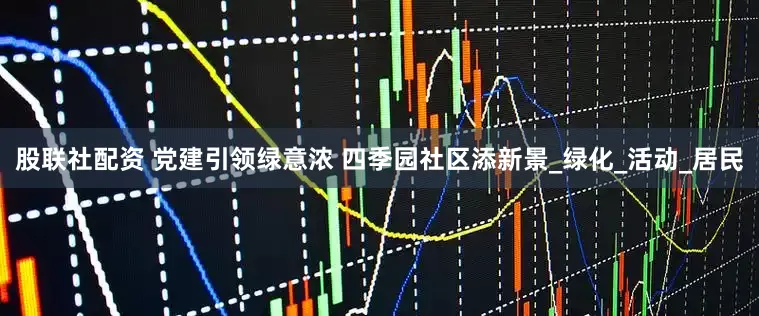 股联社配资 党建引领绿意浓 四季园社区添新景_绿化_活动_居民