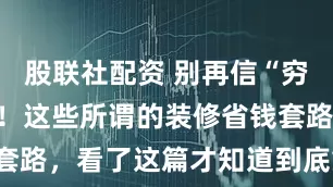 股联社配资 别再信“穷装”博主了！这些所谓的装修省钱套路，看了这篇才知道到底靠不靠谱！