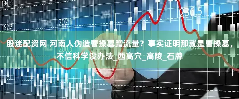 股迷配资网 河南人伪造曹操墓蹭流量？事实证明那就是曹操墓，不信科学没办法_西高穴_高陵_石牌