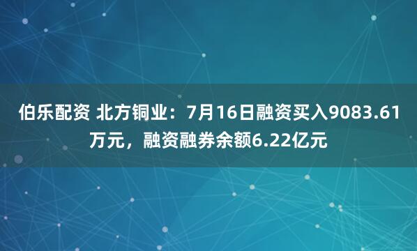 伯乐配资 北方铜业：7月16日融资买入9083.61万元，融资融券余额6.22亿元