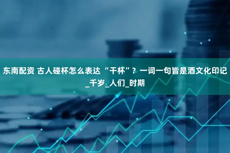 东南配资 古人碰杯怎么表达 “干杯”？一词一句皆是酒文化印记_千岁_人们_时期
