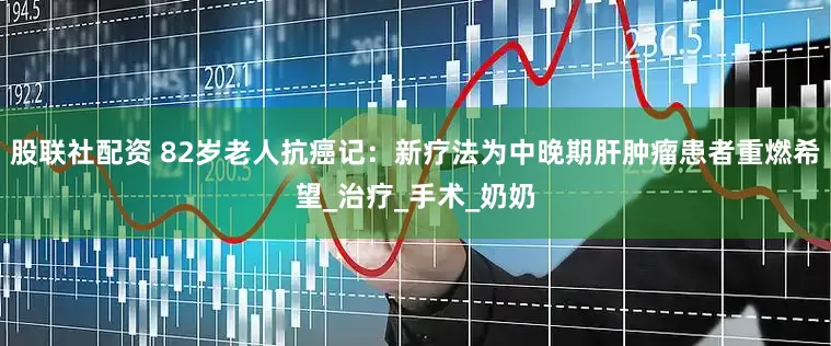 股联社配资 82岁老人抗癌记：新疗法为中晚期肝肿瘤患者重燃希望_治疗_手术_奶奶