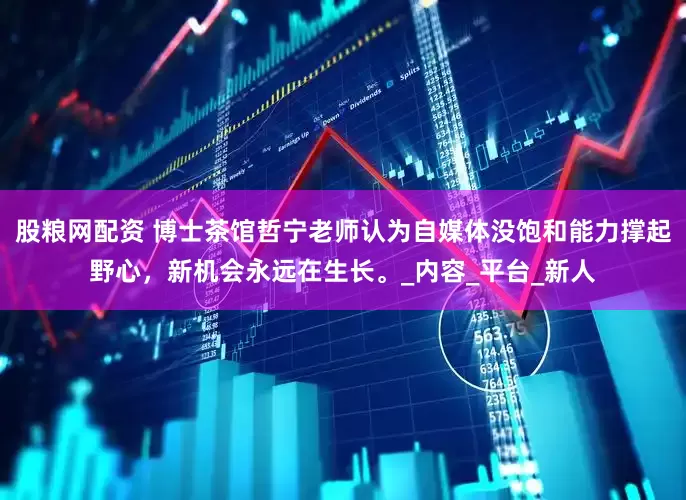 股粮网配资 博士茶馆哲宁老师认为自媒体没饱和能力撑起野心，新机会永远在生长。_内容_平台_新人