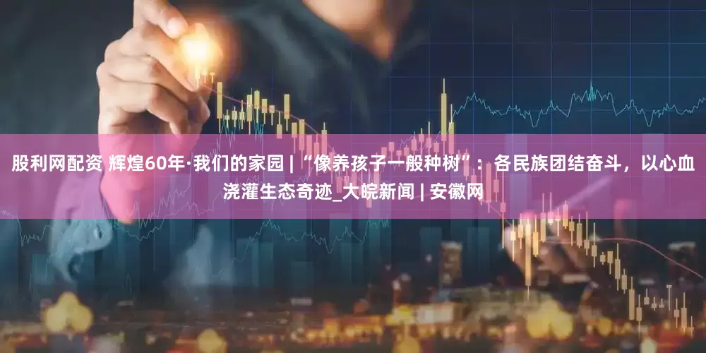 股利网配资 辉煌60年·我们的家园 | “像养孩子一般种树”：各民族团结奋斗，以心血浇灌生态奇迹_大皖新闻 | 安徽网