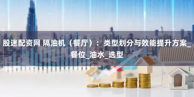 股迷配资网 隔油机（餐厅）：类型划分与效能提升方案_餐位_油水_选型