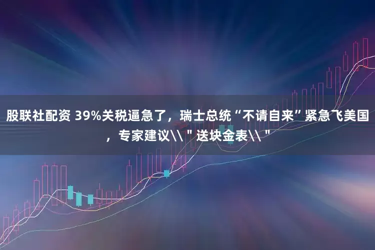 股联社配资 39%关税逼急了，瑞士总统“不请自来”紧急飞美国，专家建议\＂送块金表\＂