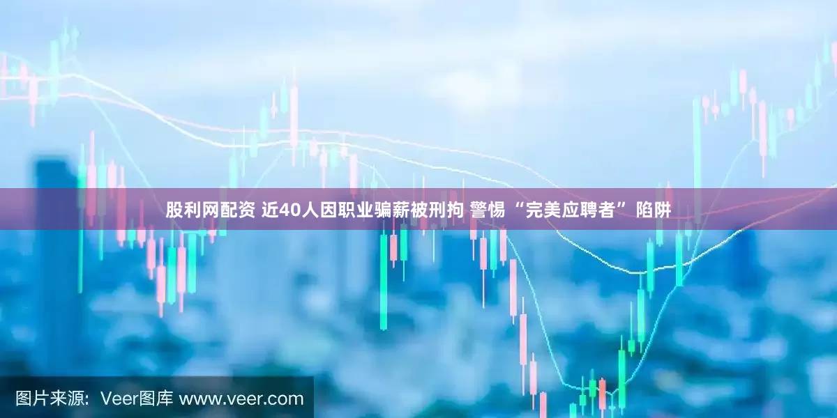 股利网配资 近40人因职业骗薪被刑拘 警惕 “完美应聘者” 陷阱