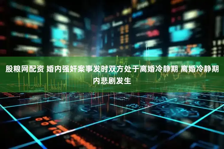 股粮网配资 婚内强奸案事发时双方处于离婚冷静期 离婚冷静期内悲剧发生