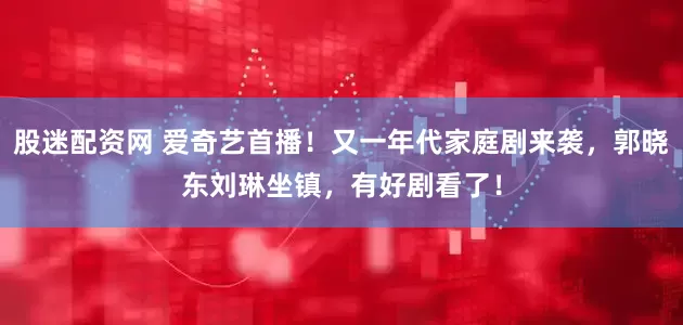 股迷配资网 爱奇艺首播！又一年代家庭剧来袭，郭晓东刘琳坐镇，有好剧看了！