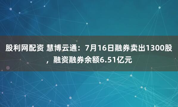 股利网配资 慧博云通：7月16日融券卖出1300股，融资融券余额6.51亿元
