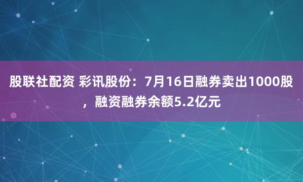 股联社配资 彩讯股份:7月16日融券卖出1000股,融资融券余额5.2亿元