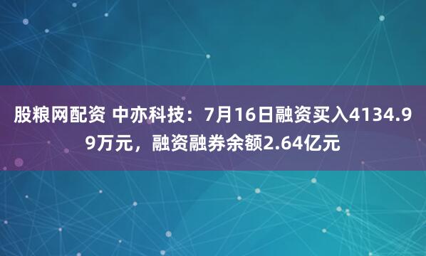 股粮网配资 中亦科技:7月16日融资买入4134.99万元,融资融券余额2.64亿元
