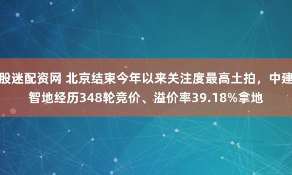 股迷配资网 北京结束今年以来关注度最高土拍，中建智地经历348轮竞价、溢价率39.18%拿地