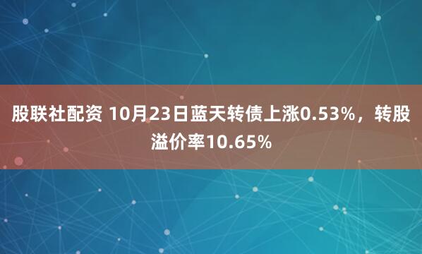 股联社配资 10月23日蓝天转债上涨0.53%,转股溢价率10.65%