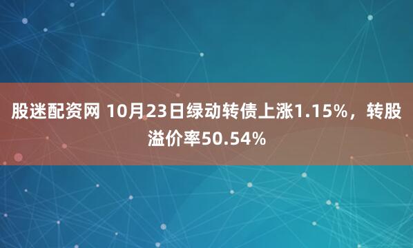 股迷配资网 10月23日绿动转债上涨1.15%,转股溢价率50.54%
