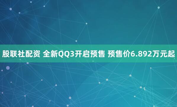 股联社配资 全新QQ3开启预售 预售价6.892万元起