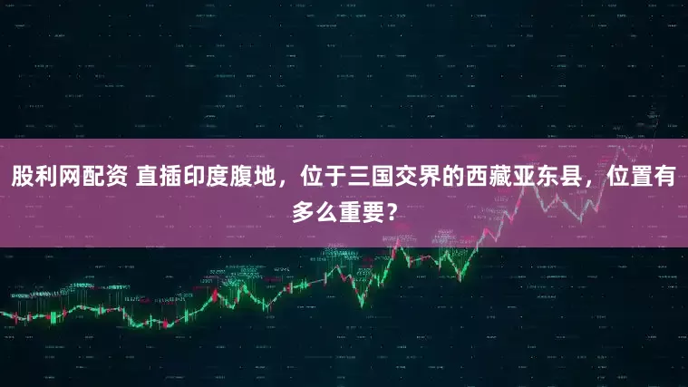 股利网配资 直插印度腹地，位于三国交界的西藏亚东县，位置有多么重要？