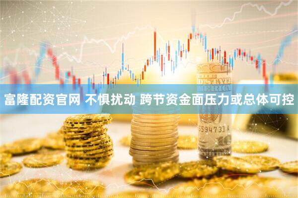 富隆配资官网 不惧扰动 跨节资金面压力或总体可控