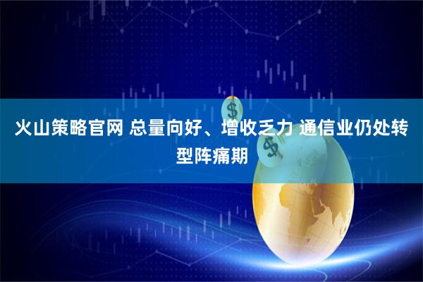 火山策略官网 总量向好、增收乏力 通信业仍处转型阵痛期