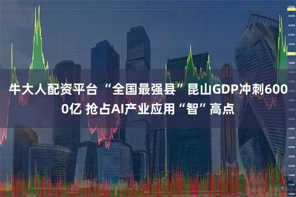牛大人配资平台 “全国最强县”昆山GDP冲刺6000亿 抢占AI产业应用“智”高点