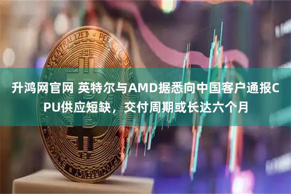 升鸿网官网 英特尔与AMD据悉向中国客户通报CPU供应短缺，交付周期或长达六个月