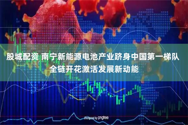 股城配资 南宁新能源电池产业跻身中国第一梯队 全链开花激活发展新动能
