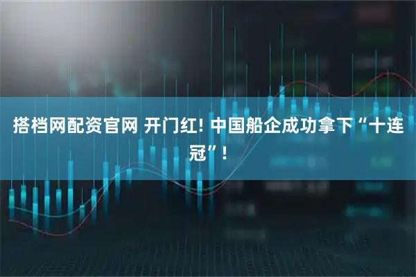 搭档网配资官网 开门红! 中国船企成功拿下“十连冠”!