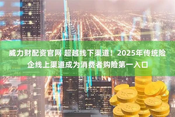 威力财配资官网 超越线下渠道！2025年传统险企线上渠道成为消费者购险第一入口