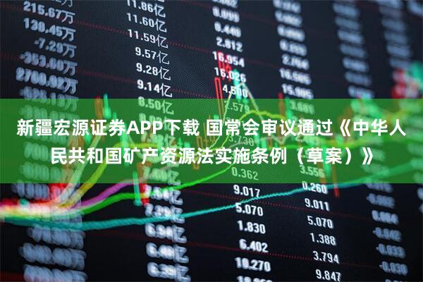 新疆宏源证券APP下载 国常会审议通过《中华人民共和国矿产资源法实施条例（草案）》