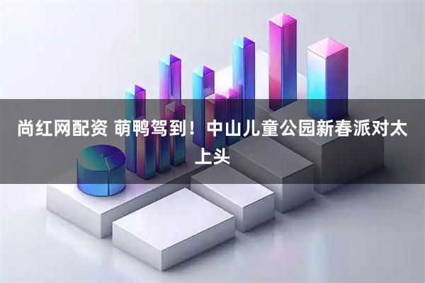 尚红网配资 萌鸭驾到！中山儿童公园新春派对太上头