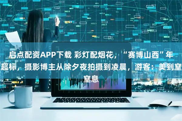 启点配资APP下载 彩灯配烟花，“赛博山西”年味超标，摄影博主从除夕夜拍摄到凌晨，游客：美到窒息