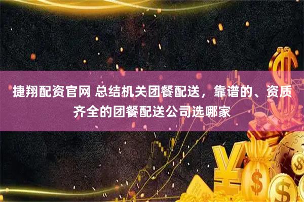 捷翔配资官网 总结机关团餐配送，靠谱的、资质齐全的团餐配送公司选哪家